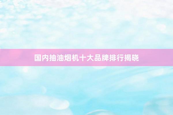 国内抽油烟机十大品牌排行揭晓